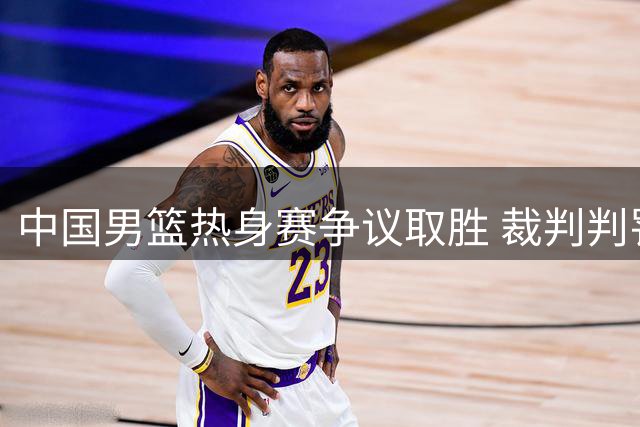 中国男篮热身赛争议取胜 裁判判罚引对手主帅暴怒