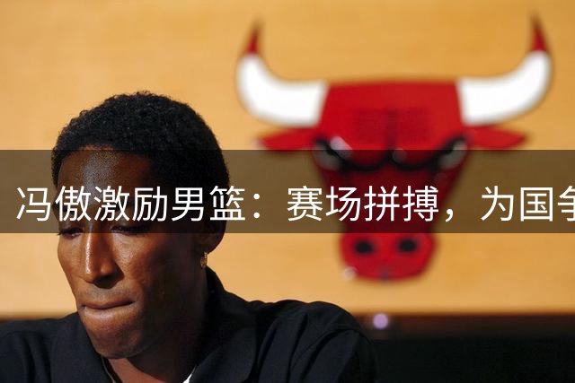 冯傲激励男篮：赛场拼搏，为国争光