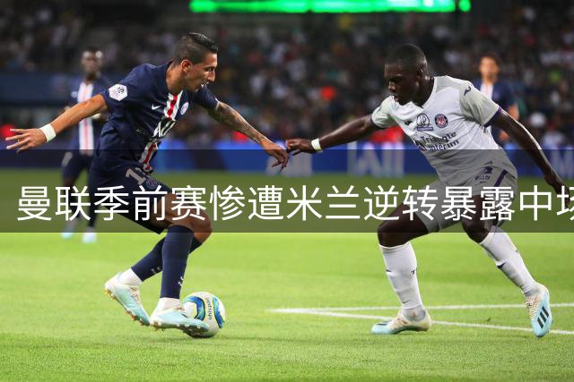 曼联季前赛惨遭米兰逆转暴露中场致命缺陷