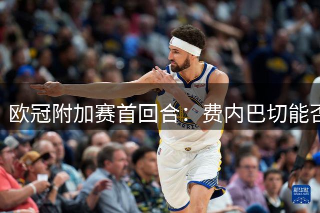 欧冠附加赛首回合：费内巴切能否主场逆袭里昂