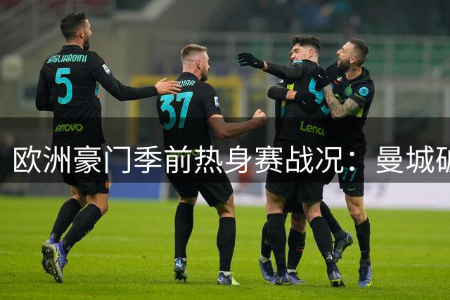 欧洲豪门季前热身赛战况：曼城破荒 切尔西连败 米兰双雄握手言和