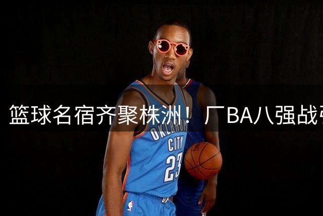 篮球名宿齐聚株洲！厂BA八强战引爆周末观赛热潮