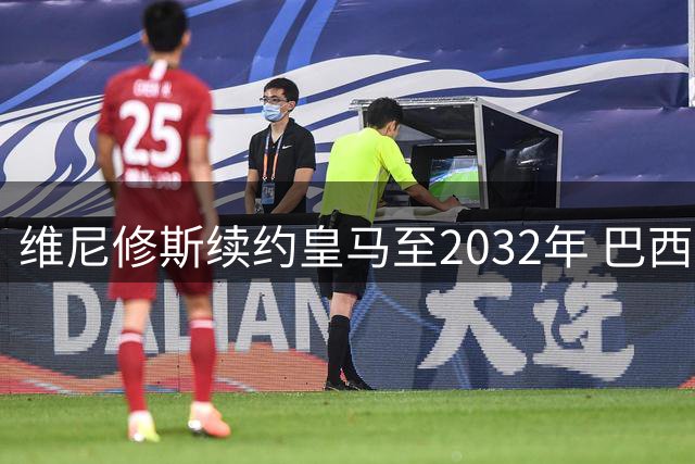 维尼修斯续约皇马至2032年 巴西新王斩断阿森纳转会传闻