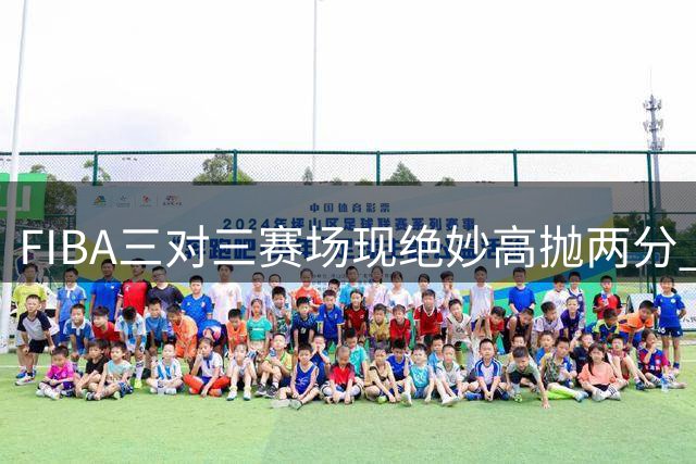 FIBA三对三赛场现绝妙高抛两分 弧线投篮惊艳国际赛场